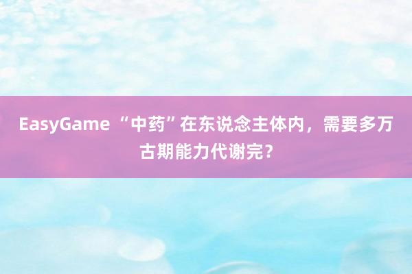 EasyGame “中药”在东说念主体内，需要多万古期能力代谢完？