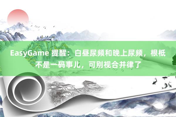 EasyGame 提醒：白昼尿频和晚上尿频，根柢不是一码事儿，可别视合并律了