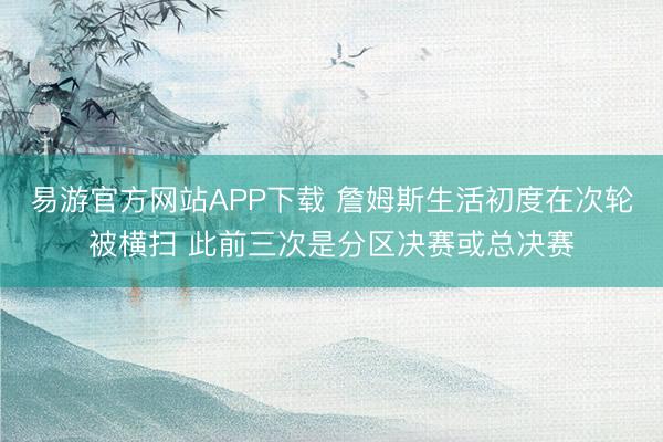 易游官方网站APP下载 詹姆斯生活初度在次轮被横扫 此前三次是分区决赛或总决赛