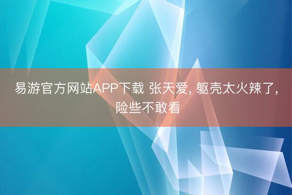 易游官方网站APP下载 张天爱, 躯壳太火辣了, 险些不敢看