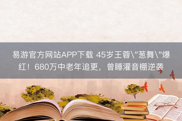 易游官方网站APP下载 45岁王蓉＂葱舞＂爆红！680万中老年追更，曾睡灌音棚逆袭