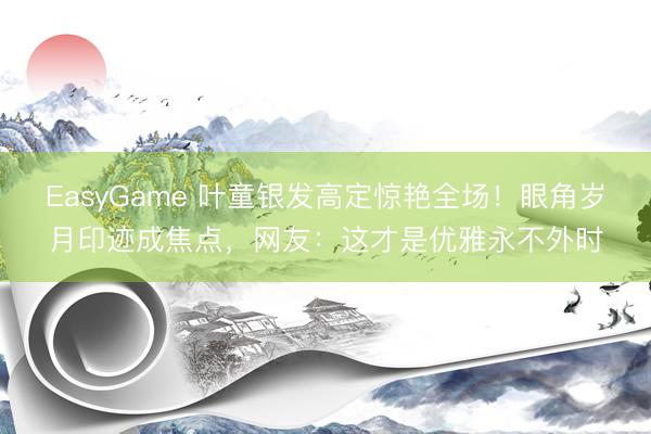 EasyGame 叶童银发高定惊艳全场！眼角岁月印迹成焦点，网友：这才是优雅永不外时