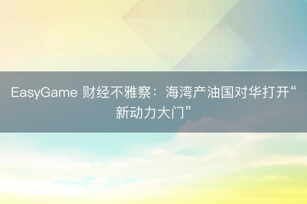 EasyGame 财经不雅察：海湾产油国对华打开“新动力大门”